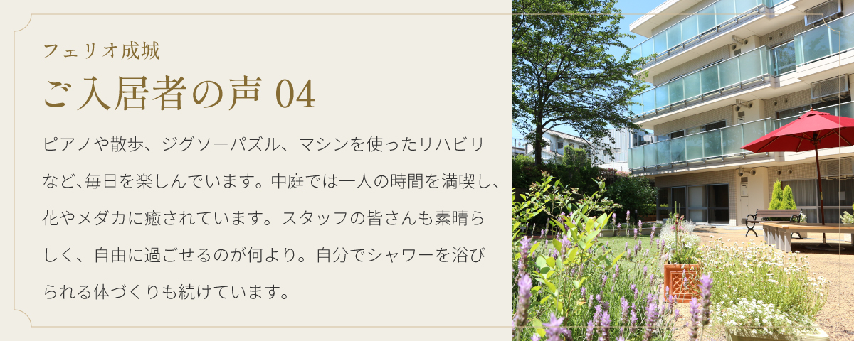フェリオ成城 ご入居者の声04 ピアノや散歩、ジグソーパズル、マシンを使ったリハビリなど、毎日を楽しんでいます。中庭では一人の時間を満喫し、花やメダカに癒されています。スタッフの皆さんも素晴らしく、自由に過ごせるのが何より。自分でシャワーを浴びられる体づくりも続けています。