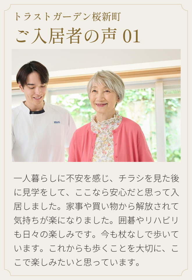 トラストガーデン桜新町 ご入居者の声01 一人暮らしに不安を感じ、チラシを見た後に見学をして、ここなら安心だと思って入居しました。家事や買い物から解放されて気持ちが楽になりました。囲碁やリハビリも日々の楽しみです。今も杖なしで歩いています。これからも歩くことを大切に、ここで楽しみたいと思っています。