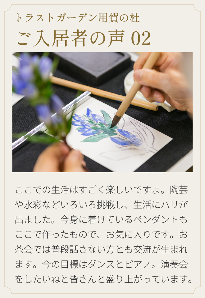 トラストガーデン用賀の杜 ご入居者の声02 ここでの生活はすごく楽しいですよ。陶芸や水彩などいろいろ挑戦し、生活にハリが出ました。今身に着けているペンダントもここで作ったもので、お気に入りです。お茶会では普段話さない方とも交流が生まれます。今の目標はダンスとピアノ。演奏会をしたいねと皆さんと盛り上がっています。
