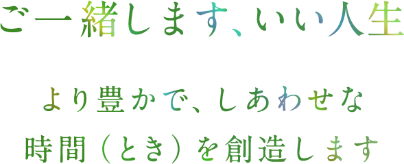 ご一緒します、いい人生 より豊かで、しあわせな時間（とき）を創造します